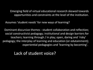 Emerging field of virtual educational research skewed towards
        opportunities and constraints at the level of the institution.

  Assumes ‘student needs’ for new ways of learning?

 Dominant discursive themes - student collaboration and reflection;
  social constructivist pedagogy; institutional and design barriers for
      teachers; learning through / in play; open, daring and ‘risky’
pedagogy; the interplay of learning and education (or edutainment);
                experiential pedagogies and ‘learning by becoming’.

         Lack of student voice?
 