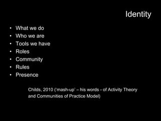 Identity
•   What we do
•   Who we are
•   Tools we have
•   Roles
•   Community
•   Rules
•   Presence

        Childs, 2010 (‘mash-up’ – his words - of Activity Theory
        and Communities of Practice Model)
 