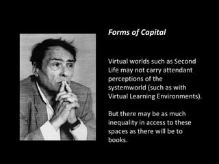 Forms of Capital


Virtual worlds such as Second
Life may not carry attendant
perceptions of the
systemworld (such as with
Virtual Learning Environments).

But there may be as much
inequality in access to these
spaces as there will be to
books.
 