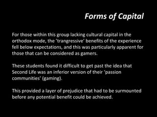 Forms of Capital

For those within this group lacking cultural capital in the
orthodox mode, the ’trangressive’ benefits of the experience
fell below expectations, and this was particularly apparent for
those that can be considered as gamers.

These students found it difficult to get past the idea that
Second Life was an inferior version of their ‘passion
communities’ (gaming).

This provided a layer of prejudice that had to be surmounted
before any potential benefit could be achieved.
 