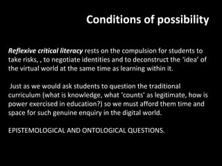 Conditions of possibility

Reflexive critical literacy rests on the compulsion for students to
take risks, , to negotiate identities and to deconstruct the ‘idea’ of
the virtual world at the same time as learning within it.

 Just as we would ask students to question the traditional
curriculum (what is knowledge, what ‘counts’ as legitimate, how is
power exercised in education?) so we must afford them time and
space for such genuine enquiry in the digital world.

EPISTEMOLOGICAL AND ONTOLOGICAL QUESTIONS.
 
