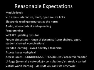 Reasonable Expectations
Module level:
VLE area – interactive, ‘hub’, open source links
Electronic reading resources as the norm
Audio, video content and uploading
Programming
WEEKLY updating by tutor
Forum discussion – range of dynamics (tutor chaired, open,
student chaired, combinations)
Blended learning – avoid novelty / tokenism
Access issues – physical
Access issues – CONDITIONS OF POSSIBILITY / academic ‘capital’
Linkage (to email / networks) – consultation / strategic / varied
Virtual world learning – do stuff you can’t do otherwise.
 