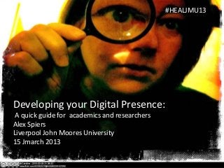 #HEALJMU13




Developing your Digital Presence:
 A quick guide for academics and researchers
Alex Spiers
Liverpool John Moores University
15 Jmarch 2013
 