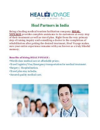 Heal Partners in India
Being a leading medical tourism facilitation company, HEAL
VOYAGE provides complete assistance to its customers at every step
of their treatment as well as travel plan. Right from the very primary
step of raising inquiry and consulting a doctor to the completion of
rehabilitation after getting the desired treatment, Heal Voyage makes
sure your entire experience remains with you forever as a truly blissful
memory.
Benefits of hiring HEAL VOYAGE :
•World-class medical care at affordable prices.
•Travel logistics/Visa/Emergency transportation for medical treatment.
•Surgery / Hospitalization.
•Travel plus stay in India.
•Assured quality medical care.
 