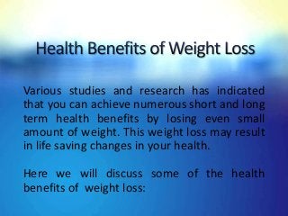 Various studies and research has indicated
that you can achieve numerous short and long
term health benefits by losing even small
amount of weight. This weight loss may result
in life saving changes in your health.
Here we will discuss some of the health
benefits of weight loss:
 