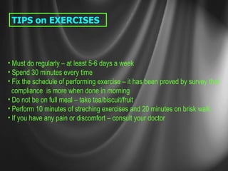 TIPS on EXERCISES Must do regularly – at least 5-6 days a week Spend 30 minutes every time Fix the schedule of performing exercise – it has been proved by survey that compliance  is more when done in morning Do not be on full meal – take tea/biscuit/fruit Perform 10 minutes of streching exercises and 20 minutes on brisk walk. If you have any pain or discomfort – consult your doctor 