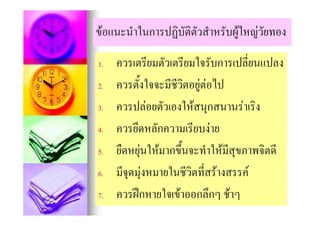ขอแนะนําในการปฏิบัติตวสําหรับผูใหญวัยทอง
               ฏ ั                 ญ

1.   ควรเตรียมตัวเตรียมใจรับการเปลี่ยนแปลง
     ควรเตรยมตวเตรยมใจรบการเปลยนแปลง
2.
2    ควรตังใจจะมีชีวิตอยตอไป
     ควรตงใจจะมชวตอยู อไป
            ้
3.   ควรปลอยตัวเองใหสนุกสนานราเริง
                           ุ
4.   ควรยึดหลักความเรียบงาย
5.   ยืดหยุนใหมากขึ้นจะทําใหมสุขภาพจิตดี
                                ี
6.   มีจดมุงหมายในชีวิตที่สรางสรรค
        ุ
7.   ควรฝกหายใจเขาออกลึกๆ ชาๆ
          ฝ ใ              ึ 
 