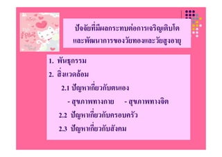 ปจจััยทีี่มผลกระทบตอการเจริิญเติบโต
                   ี                    ิ โ
       และพฒนาการของวยทองและวยสูงอายุ
       และพัฒนาการของวัยทองและวัยสงอาย
1. พนธุกรรม
1 พันธกรรม
2. สิ่งแวดลอม
    2.1 ปญหาเกี่ยวกับตนเอง
        - สุขภาพทางกาย - สุขภาพทางจิต
   2.2 ปญหาเกยวกบครอบครว
   2 2 ปญหาเกี่ยวกับครอบครัว
   2.3 ปญหาเกี่ยวกับสังคม
 