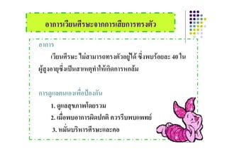 อาการเวยนศรษะจากการเสยการทรงตว
  อาการเวียนศีรษะจากการเสียการทรงตัว
อาการ
      เวียนศีรษะ ไมสามารถทรงตัวอยูได ซึ่งพบรอยละ 40 ใน
ผูสูงอายุซึ่งเปนสาเหตุทําใหเกิดการหกลม

การดูแลตนเองเพื่อปองกัน
    1. ดูแลสุขภาพโดยรวม
    2. เมอพบอาการผดปกต ควรรบพบแพทย
    2 เมือพบอาการผิดปกติ ควรรีบพบแพทย
          ่
     3. หมันบริหารศีรษะและคอ
            ่
 