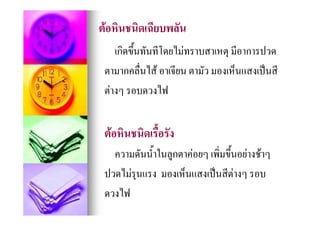 ตอหินชนิดเฉียบพลัน
     เกิดขึ้นทันทีโดยไมทราบสาเหตุ มีอาการปวด
 ตามากคลื่นไส อาเจียน ตามัว มองเห็นแสงเปนสี
 ตางๆ รอบดวงไฟ
                ไฟ


 ตอหินชนิดเรื้อรัง
   ความดันน้าในลูกตาคอยๆ เพิ่มขึ้นอยางชาๆ
            ํ
 ปวดไมรุนแรง มองเห็นแสงเปนสีตางๆ รอบ
                                  
 ดวงไฟ
    ไฟ
 