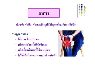 อาการ
   ปวดขอ ขอฝด ขอบวมผิดรูป มีปญหาเกี่ยวกับการใชขอ
                            ู

การดูแลตนเอง
การดแลตนเอง
  - ใชความรอนประคบ
  - บริหารกลามเนือใหแข็งแรง
                     ้
  - หลีกเลีี่ยงทาทางทีี่ไมเหมาะสม
        ี                    
  - ใชไมเทาชวย และควบคมน้ําหนักตัว
     ใชไมเทาชวย และควบคุมนาหนกตว
 
