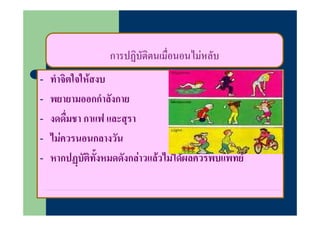 การปฏิบัตตนเมื่อนอนไมหลับ
                     ฏ ิ
-   ทําจิตใจใหสงบ
-   พยายามออกกําลังกาย
-   งดดืมชา กาแฟ และสุรา
         ื่
-   ไมควรนอนกลางวน
    ไมควรนอนกลางวัน
-   หากปฏบัตทั้งหมดดังกลาวแลวไมไดผลควรพบแพทย
             ิ
 