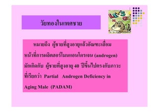 วัยทองในเพศชาย

        หมายถง ผ ายทีสงอายุแลวอณฑะเสอม
        หมายถึง ผูชายทสูงอายแลวอัณฑ เสื่อม
                       ่
หนาทการผลตฮอรโมนแอนโดรเจน
หนาที่การผลิตฮอรโมนแอนโดรเจน (androgen)
มักเกิดกับ ผูชายที่สงอายุุ 40 ปขึ้นไปตรงกับภาวะ
               ู     ู
ทีเ่ รียกวา Partial Androgen Deficiency in
Aging Male (PADAM)
 