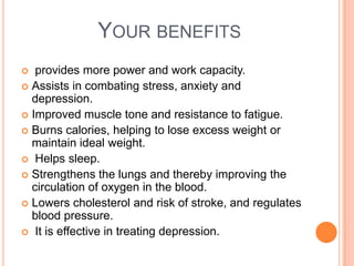 YOUR BENEFITS
  provides more power and work capacity.
 Assists in combating stress, anxiety and
  depression.
 Improved muscle tone and resistance to fatigue.
 Burns calories, helping to lose excess weight or
  maintain ideal weight.
 Helps sleep.
 Strengthens the lungs and thereby improving the
  circulation of oxygen in the blood.
 Lowers cholesterol and risk of stroke, and regulates
  blood pressure.
 It is effective in treating depression.
 