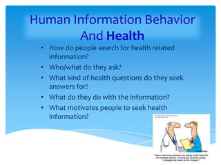 Human Information Behavior
       And Health
 • How do people search for health related
   information?
 • Who/what do they ask?
 • What kind of health questions do they seek
   answers for?
 • What do they do with the information?
 • What motivates people to seek health
   information?
 