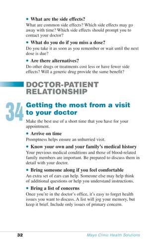 • What are the side effects?
      What are common side effects? Which side effects may go
      away with time? Which side effects should prompt you to
      contact your doctor?
      • What do you do if you miss a dose?
      Do you take it as soon as you remember or wait until the next
      dose is due?
      • Are there alternatives?
      Do other drugs or treatments cost less or have fewer side
      effects? Will a generic drug provide the same benefit?


      DOCTOR-PATIENT
      RELATIONSHIP


34
      Getting the most from a visit
      to your doctor
      Make the best use of a short time that you have for your
      appointment.
      • Arrive on time
      Promptness helps ensure an unhurried visit.
      • Know your own and your family’s medical history
      Your previous medical conditions and those of blood-related
      family members are important. Be prepared to discuss them in
      detail with your doctor.
      • Bring someone along if you feel comfortable
      An extra set of ears can help. Someone else may help think
      of additional questions or help you understand instructions.
      • Bring a list of concerns
      Once you’re in the doctor’s office, it’s easy to forget health
      issues you want to discuss. A list will jog your memory, but
      keep it brief. Include only issues of primary concern.




 32                                     Mayo Clinic Health Solutions
 