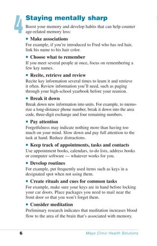 4
    Staying mentally sharp
    Boost your memory and develop habits that can help counter
    age-related memory loss:
    • Make associations
    For example, if you’re introduced to Fred who has red hair,
    link his name to his hair color.
    • Choose what to remember
    If you meet several people at once, focus on remembering a
    few key names.
    • Recite, retrieve and review
    Recite key information several times to learn it and retrieve
    it often. Review information you’ll need, such as paging
    through your high-school yearbook before your reunion.
    • Break it down
    Break down new information into units. For example, to memo-
    rize a long-distance phone number, break it down into the area
    code, three-digit exchange and four remaining numbers.
    • Pay attention
    Forgetfulness may indicate nothing more than having too
    much on your mind. Slow down and pay full attention to the
    task at hand. Reduce distractions.
    • Keep track of appointments, tasks and contacts
    Use appointment books, calendars, to-do lists, address books
    or computer software — whatever works for you.
    • Develop routines
    For example, put frequently used items such as keys in a
    designated spot when not using them.
    • Create rituals and cues for common tasks
    For example, make sure your keys are in hand before locking
    your car doors. Place packages you need to mail near the
    front door so that you won’t forget them.
    • Consider meditation
    Preliminary research indicates that meditation increases blood
    flow to the area of the brain that’s associated with memory.


6                                     Mayo Clinic Health Solutions
 