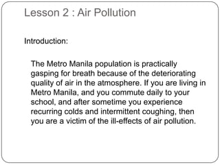 Lesson 2 : Air Pollution
Introduction:
The Metro Manila population is practically
gasping for breath because of the deteriorating
quality of air in the atmosphere. If you are living in
Metro Manila, and you commute daily to your
school, and after sometime you experience
recurring colds and intermittent coughing, then
you are a victim of the ill-effects of air pollution.
 