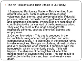  The air Pollutants and Their Effects to Our Body:
1.Suspended Particulate Matter – This is emitted from
natural resources, such as ashfalls from erupting
volcanoes, dust storms, cool powdered plants, industrial
process, vehicles, domestic burning of trash and garbage
and industrial incinerators. Particulates are suspected of
contributing to the cancer load of the human population.
They clog the pores of the lungs and aggravate
respiratory ailments, such as bronchitis, asthma and
emphysema.
2. Carbon Monoxide – This gas is produced in the
incomplete burning of charcoal, gasoline, and other
carbonaceous fuels. It is also found in the exhaust fumes
in vehicle engines. This gas is colorless, almost odorless
and very poisonous when inhaled. It combines with the
hemoglobin, which is chemically stable. If this will
happen, the absence of hemoglobin will affect the
transportation of oxygen in the blood. This can result to
malfunctions in the brain and heart and worst – even
death.
 