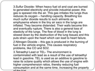 3.Sulfur Dioxide- When heavy fuel oil and coal are burned
to generated electricity and provide industrial power, this
gas is spewed into the air. This gas irritates the lungs thus
reduces its oxygen – handling capacity. Breathing too
much sulfur dioxide results to such ailments as
emphysema where in the tiny air sacs in the lungs are
inflated. They become distended. Their walls become thin
and eventually rupture. There is also a general loss of
elasticity of the lungs. The flow of blood in the lung is
slowed down by the destruction of the lung tissues and this
puts strain upon the heart which can lead to heart failure.
2.Nitrogen Dioxide – this gas is produced in the burning of
fuel in the vehicle engine. This causes respiratory
problems, like CO and SO2.
3.Tetraethyl Lead or TEL- The environment is
contaminated with lead as a result of the use of tetraethyl
lead in gasoline. TEL is used as an additive to gasoline to
raise its octane quality which allows the use of engine with
higher comprehension ratios, thereby reducing fuel
consumption and at the same time, increasing the property
 