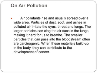 On Air Pollution
 Air pollutants rise and usually spread over a
wide area. Particles of dust, soot, and ashes in
polluted air irritate the eyes, throat and lungs. The
larger particles can clog the air sacs in the lungs,
making it hard for us to breathe. The smaller
particles that can pass into the bloodstream often
are carcinogenic. When these materials build-up
in the body, they can contribute to the
development of cancer.
 