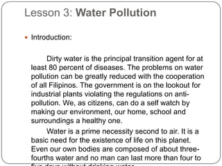 Lesson 3: Water Pollution
 Introduction:
Dirty water is the principal transition agent for at
least 80 percent of diseases. The problems on water
pollution can be greatly reduced with the cooperation
of all Filipinos. The government is on the lookout for
industrial plants violating the regulations on anti-
pollution. We, as citizens, can do a self watch by
making our environment, our home, school and
surroundings a healthy one.
Water is a prime necessity second to air. It is a
basic need for the existence of life on this planet.
Even our own bodies are composed of about three-
fourths water and no man can last more than four to
 