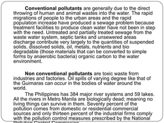 Conventional pollutants are generally due to the direct
throwing of human and animal wastes into the water. The rapid
migrations of people to the urban areas and the rapid
population increase have produced a sewage problem because
treatment facilities to produce clean water have not been in step
with the need. Untreated and partially treated sewage from the
waste water system, septic tanks and unsewered areas
discharge contribute very largely to the quantities of suspended
solids, dissolved solids, oil, metals, nutrients and bio
degradable (those materials that can be converted to simple
forms by anaerobic bacteria) organic carbon to the water
environment.
Non conventional pollutants are toxic waste from
industries and factories. Oil spills of varying degree like that of
the Guimaras can occur in the bodies of water around the
world.
The Philippines has 384 major river systems and 59 lakes.
All the rivers in Metro Manila are biologically dead; meaning no
living things can survive in them. Seventy percent of the
pollution comes from domestic or residential commercial
sources and only thirteen percent of the industrial firms comply
with the pollution control measures prescribed by the National
 