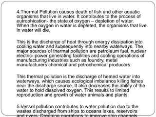 4.Thermal Pollution causes death of fish and other aquatic
organisms that live in water. It contributes to the process of
eutrophication- the state of oxygen – depletion of water.
When the oxygen in water is depleted, the organisms that live
in water will die.
This is the discharge of heat through energy dissipation into
cooling water and subsequently into nearby waterways. The
major sources of thermal pollution are petroleum fuel, nuclear
electric- power generating facilities and cooling operations of
manufacturing industries such as foundry, metal
manufacturers chemical and petrochemical producers.
This thermal pollution is the discharge of heated water into
waterways, which causes ecological imbalance killing fishes
near the discharge source. It also decreases the ability of the
water to hold dissolved oxygen. This results to limited
reproduction and growth of water animals and plants.
5.Vessel pollution contributes to water pollution due to the
wastes discharged from ships to oceans lakes, reservoirs
 