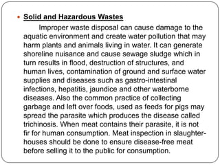  Solid and Hazardous Wastes
Improper waste disposal can cause damage to the
aquatic environment and create water pollution that may
harm plants and animals living in water. It can generate
shoreline nuisance and cause sewage sludge which in
turn results in flood, destruction of structures, and
human lives, contamination of ground and surface water
supplies and diseases such as gastro-intestinal
infections, hepatitis, jaundice and other waterborne
diseases. Also the common practice of collecting
garbage and left over foods, used as feeds for pigs may
spread the parasite which produces the disease called
trichinosis. When meat contains their parasite, it is not
fir for human consumption. Meat inspection in slaughter-
houses should be done to ensure disease-free meat
before selling it to the public for consumption.
 
