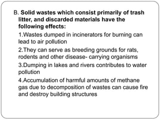 B. Solid wastes which consist primarily of trash
litter, and discarded materials have the
following effects:
1.Wastes dumped in incinerators for burning can
lead to air pollution
2.They can serve as breeding grounds for rats,
rodents and other disease- carrying organisms
3.Dumping in lakes and rivers contributes to water
pollution
4.Accumulation of harmful amounts of methane
gas due to decomposition of wastes can cause fire
and destroy building structures
 