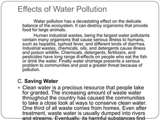 Effects of Water Pollution
Water pollution has a devastating effect on the delicate
balance of the ecosystem. It can destroy organisms that provide
food for large animals.
Human industrial wastes, being the largest water pollutants
contain many organisms that cause serious illness to humans,
such as hepatitis, typhoid fever, and different kinds of diarrhea.
Industrial wastes, chemicals, oils, and detergents cause illness
and poison wildlife. Chemicals, detergents, fertilizers, and
pesticides have long range ill-effects on people who eat the fish
or drink the water. Finally water shortage presents a serious
problem to communities and post a greater threat because of
pollution.
C. Saving Water
 Clean water is a precious resource that people take
for granted. The increasing amount of waste water
throughout the country has caused the communities
to take a close look at ways to conserve clean water.
One third of all waste comes from homes. Even after
treatment, waste water is usually dumped into rivers
 