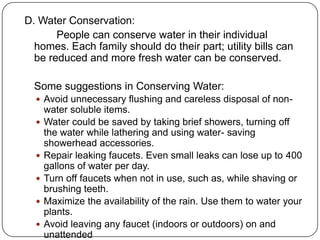 D. Water Conservation:
People can conserve water in their individual
homes. Each family should do their part; utility bills can
be reduced and more fresh water can be conserved.
Some suggestions in Conserving Water:
 Avoid unnecessary flushing and careless disposal of non-
water soluble items.
 Water could be saved by taking brief showers, turning off
the water while lathering and using water- saving
showerhead accessories.
 Repair leaking faucets. Even small leaks can lose up to 400
gallons of water per day.
 Turn off faucets when not in use, such as, while shaving or
brushing teeth.
 Maximize the availability of the rain. Use them to water your
plants.
 Avoid leaving any faucet (indoors or outdoors) on and
unattended
 