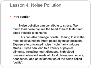 Lesson 4: Noise Pollution
 Introduction:
Noise pollution can contribute to stress. Too
much load noise causes the heart to beat faster and
blood vessels to constrict.
This can also damage health. Hearing loss is the
most obvious health threat posed by noise pollution.
Exposure to unwanted noise involuntarily induces
stress. Stress can lead to a variety of physical
ailments, including heart diseases, high blood
pressure, elevated levels of blood cholesterol, ulcers,
headaches, and an inflammation of the colon called
“colitis”.
 
