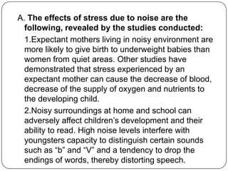 A. The effects of stress due to noise are the
following, revealed by the studies conducted:
1.Expectant mothers living in noisy environment are
more likely to give birth to underweight babies than
women from quiet areas. Other studies have
demonstrated that stress experienced by an
expectant mother can cause the decrease of blood,
decrease of the supply of oxygen and nutrients to
the developing child.
2.Noisy surroundings at home and school can
adversely affect children‟s development and their
ability to read. High noise levels interfere with
youngsters capacity to distinguish certain sounds
such as “b” and “V” and a tendency to drop the
endings of words, thereby distorting speech.
 