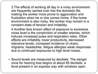3.The effects of working all day in a noisy environment
are frequently carried over into the domestic life,
making the worker more prone to aggravation and
frustration when he or she comes home. If the home
environment is also noisy, the worker may remain in a
constant state of tension and irritability.
4.Another less known effect of exposure to excessive
noise level is the constriction of smaller arteries, which
induces increased pulse and respiration rates. Other
effects are irritability, lower productivity, decreased
tolerance levels, increased incidence of ulcers,
migraine, headaches, fatigue allergies weak responses
due to continued exposures to high level noises.
 Sound levels are measured by decibels. The danger
zone for hearing loss begins at about 85 decibels, a
level present in an express way with windows open.
 