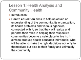 Lesson 1:Health Analysis and
Community Health
 Introduction:
 Health education aims to help us obtain an
understanding of the community, its organization,
its health problems and various agencies
connected with it, so that they will realize and
perform their roles in helping their respective
communities become a safe place to live in. it
aims to produce health-educated individuals, who
will be able to make the right decisions not only to
themselves but also to their family and ultimately
the community.
 
