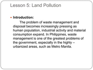 Lesson 5: Land Pollution
 Introduction:
The problem of waste management and
disposal becomes increasingly pressing as
human population, industrial activity and material
consumption expand. In Philippines, waste
management is one of the greatest problems of
the government, especially in the highly –
urbanized areas, such as Metro Manila.
 