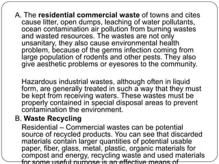 A. The residential commercial waste of towns and cites
cause litter, open dumps, leaching of water pollutants,
ocean contamination air pollution from burning wastes
and wasted resources. The wastes are not only
unsanitary, they also cause environmental health
problem, because of the germs infection coming from
large population of rodents and other pests. They also
give aesthetic problems or eyesores to the community.
Hazardous industrial wastes, although often in liquid
form, are generally treated in such a way that they must
be kept from receiving waters. These wastes must be
properly contained in special disposal areas to prevent
contamination the environment.
B. Waste Recycling
Residential – Commercial wastes can be potential
source of recycled products. You can see that discarded
materials contain larger quantities of potential usable
paper, fiber, glass, metal, plastic, organic materials for
compost and energy, recycling waste and used materials
 
