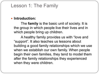 Lesson 1: The Family
 Introduction:
The family is the basic unit of society. It is
the group in which people live their lives and in
which people bring up children.
A healthy family provides us with “love and
“support”. It also teaches us lessons about
building a good family relationships which we use
when we establish our own family. When people
begin their own families, they tend to model them
after the family relationships they experienced
when they were children.
 