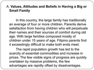 A. Values, Attitudes and Beliefs in Having a Big or
Small Family
In this country, the large family has traditionally
an average of four or more children. Parents derive
satisfaction from having children who will perpetuate
their names and their sources of comfort during old
age. With large families composed mostly of
children under 15 years of age, Filipino parents find
it exceedingly difficult to make both ends meet.
The rapid population growth has led to the
scarcity of essential commodities and increase in
prices. The few visible signs of progress are quickly
overtaken by massive problems, the few
advantages are rapidly offset by disadvantages.
 