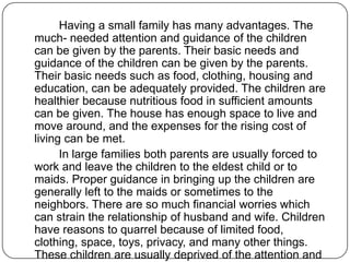 Having a small family has many advantages. The
much- needed attention and guidance of the children
can be given by the parents. Their basic needs and
guidance of the children can be given by the parents.
Their basic needs such as food, clothing, housing and
education, can be adequately provided. The children are
healthier because nutritious food in sufficient amounts
can be given. The house has enough space to live and
move around, and the expenses for the rising cost of
living can be met.
In large families both parents are usually forced to
work and leave the children to the eldest child or to
maids. Proper guidance in bringing up the children are
generally left to the maids or sometimes to the
neighbors. There are so much financial worries which
can strain the relationship of husband and wife. Children
have reasons to quarrel because of limited food,
clothing, space, toys, privacy, and many other things.
These children are usually deprived of the attention and
 