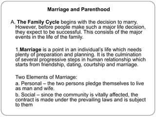 Marriage and Parenthood
A. The Family Cycle begins with the decision to marry.
However, before people make such a major life decision,
they expect to be successful. This consists of the major
events in the life of the family.
1.Marriage is a point in an individual‟s life which needs
plenty of preparation and planning. It is the culmination
of several progressive steps in human relationship which
starts from friendship, dating, courtship and marriage.
Two Elements of Marriage:
a. Personal – the two persons pledge themselves to live
as man and wife.
b. Social – since the community is vitally affected, the
contract is made under the prevailing laws and is subject
to them
 