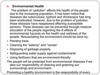 A. Environmental Health
The problem of “pollution” affects the health of the people
due to the increasing population. It has been noted that
diseases like tuberculosis, typhoid and chickenpox had long
been eradicated; however, due to the problem of pollution
these diseases have reappeared affecting susceptible
persons. These diseases can be prevented through massive
education of the people regarding the ill effects of
environmental hazards on the health and wellness of the
people. Resuscitating the environment should be done by:
 Planting trees
 Cleaning the “esteros” and “canals”
 Disposing of garbage properly
 Safeguarding water supply against contaminants
 Using fertilizers that are environment-friendly
The people will be protected from environmental diseases if we
take our responsibility of cleaning and greening our
surroundings and environment.
Promoting a healthy environment is the responsibility of every
 