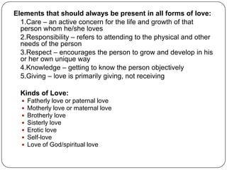 Elements that should always be present in all forms of love:
1.Care – an active concern for the life and growth of that
person whom he/she loves
2.Responsibility – refers to attending to the physical and other
needs of the person
3.Respect – encourages the person to grow and develop in his
or her own unique way
4.Knowledge – getting to know the person objectively
5.Giving – love is primarily giving, not receiving
Kinds of Love:
 Fatherly love or paternal love
 Motherly love or maternal love
 Brotherly love
 Sisterly love
 Erotic love
 Self-love
 Love of God/spiritual love
 