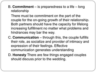 B. Commitment – is preparedness to a life – long
relationship
There must be commitment on the part of the
couple for the on-going growth of their relationship.
Both partners should have the capacity for lifelong
increasing fulfillment no matter what problems and
hindrances may bar the way.
C. Communication – through this, the couple fulfills
their role, as socialize and provider of intimacy and
expression of their feelings. Effective
communication generates understanding
D. Honesty There are few things engaged couples
should discuss prior to the wedding.
 
