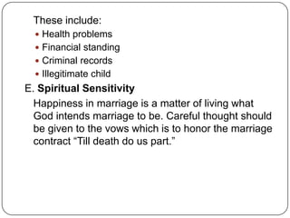 These include:
 Health problems
 Financial standing
 Criminal records
 Illegitimate child
E. Spiritual Sensitivity
Happiness in marriage is a matter of living what
God intends marriage to be. Careful thought should
be given to the vows which is to honor the marriage
contract “Till death do us part.”
 
