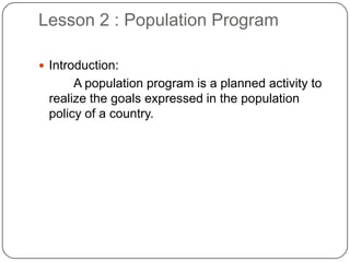 Lesson 2 : Population Program
 Introduction:
A population program is a planned activity to
realize the goals expressed in the population
policy of a country.
 