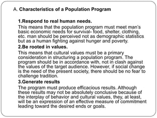 A. Characteristics of a Population Program
1.Respond to real human needs.
This means that the population program must meet man‟s
basic economic needs for survival- food, shelter, clothing,
etc. man should be perceived not as demographic statistics
but as a human fighting against hunger and poverty.
2.Be rooted in values.
This means that cultural values must be a primary
consideration in structuring a population program. The
program should be in accordance with, not in clash against
the values of the target audience. However, if social change
is the need of the present society, there should be no fear to
challenge tradition.
3.Generate results
The program must produce efficacious results. Although
these results may not be absolutely conclusive because of
the interplay of behavior and cultural values, they, at least,
will be an expression of an effective measure of commitment
leading toward the desired ends or goals.
 