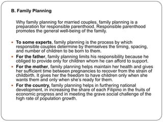 B. Family Planning
Why family planning for married couples, family planning is a
preparation for responsible parenthood. Responsible parenthood
promotes the general well-being of the family.
 To some experts, family planning is the process by which
responsible couples determine by themselves the timing, spacing,
and number of children to be born to them.
 For the father, family planning limits his responsibility because he
obliged to provide only for children whom he can afford to support.
 For the mother, family planning helps maintain her health and gives
her sufficient time between pregnancies to recover from the strain of
childbirth. It gives her the freedom to have children only when she
wants them and only when she‟s ready for them.
 For the country, family planning helps in furthering national
development, in increasing the share of each Filipino in the fruits of
economic progress and in meeting the grave social challenge of the
high rate of population growth.
 