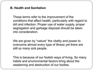 B. Health and Sanitation
These terms refer to the improvement of the
conditions that affect health, particularly with regard to
dirt and infection. Proper use of water supply, proper
segregation and garbage disposal should be taken
into consideration.
We are given by “nature” the vitality and power to
overcome almost every type of illness yet there are
still so many sick people.
This is because of our foolish ways of living. So many
habits and environmental factors bring about the
weakening and destruction of our bodies.
 